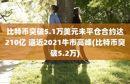 比特币突破5.1万美元未平仓合约达210亿 逼近2021牛市高峰(比特币突破5.2万)