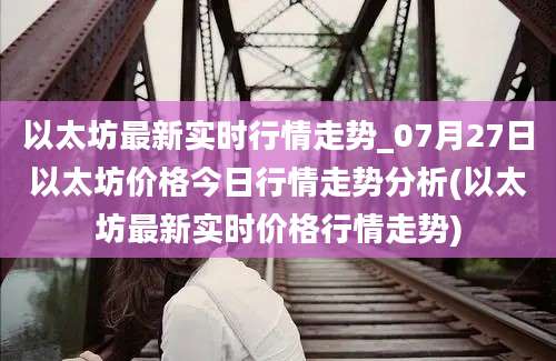 以太坊最新实时行情走势_07月27日以太坊价格今日行情走势分析(以太坊最新实时价格行情走势)