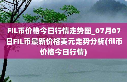 FIL币价格今日行情走势图_07月07日FIL币最新价格美元走势分析(fil币价格今日行情)