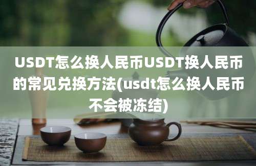 USDT怎么换人民币USDT换人民币的常见兑换方法(usdt怎么换人民币不会被冻结)