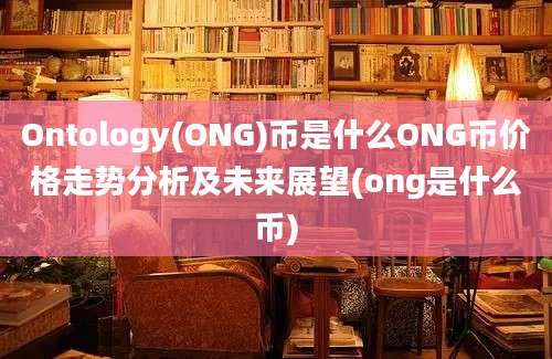 Ontology(ONG)币是什么ONG币价格走势分析及未来展望(ong是什么币)