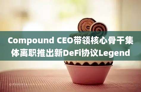 Compound CEO带领核心骨干集体离职推出新DeFi协议Legend