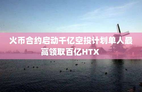 火币合约启动千亿空投计划单人最高领取百亿HTX 