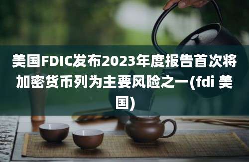 美国FDIC发布2023年度报告首次将加密货币列为主要风险之一(fdi 美国)