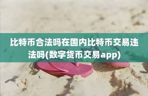 比特币合法吗在国内比特币交易违法吗(数字货币交易app)