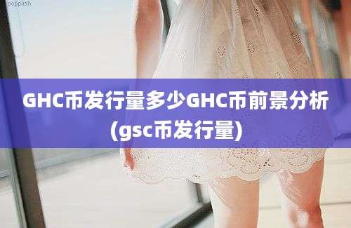 GHC币发行量多少GHC币前景分析(gsc币发行量)