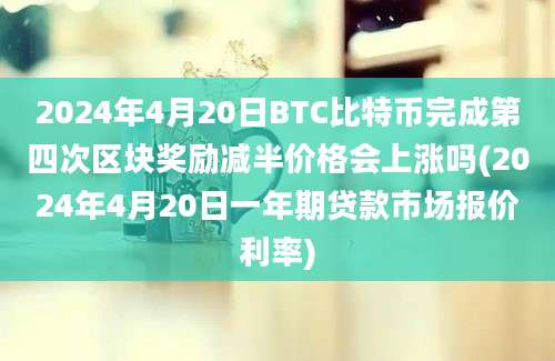 2024年4月20日BTC比特币完成第四次区块奖励减半价格会上涨吗(2024年4月20日一年期贷款市场报价利率)