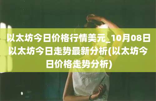 以太坊今日价格行情美元_10月08日以太坊今日走势最新分析(以太坊今日价格走势分析)