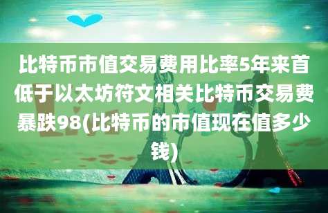 比特币市值交易费用比率5年来首低于以太坊符文相关比特币交易费暴跌98(比特币的市值现在值多少钱)