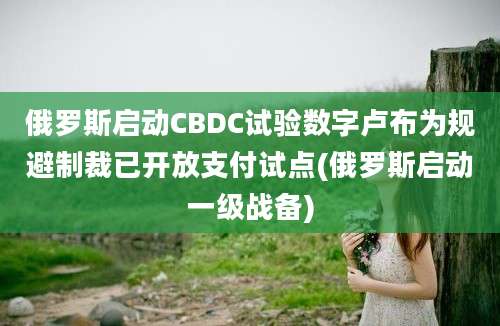 俄罗斯启动CBDC试验数字卢布为规避制裁已开放支付试点(俄罗斯启动一级战备)