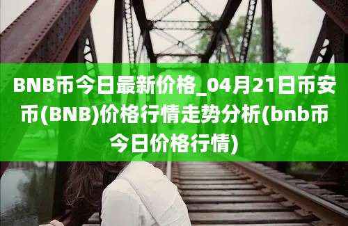 BNB币今日最新价格_04月21日币安币(BNB)价格行情走势分析(bnb币今日价格行情)