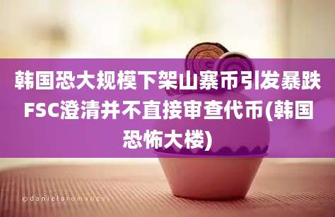 韩国恐大规模下架山寨币引发暴跌FSC澄清并不直接审查代币(韩国恐怖大楼)