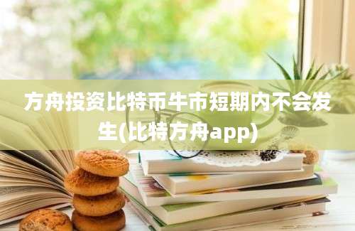 方舟投资比特币牛市短期内不会发生(比特方舟app)