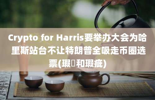 Crypto for Harris要举办大会为哈 里斯站台不让特朗普全吸走币圈选票(瑕玼和瑕疵)