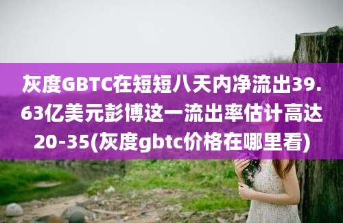 灰度GBTC在短短八天内净流出39.63亿美元彭博这一流出率估计高达20-35(灰度gbtc价格在哪里看)