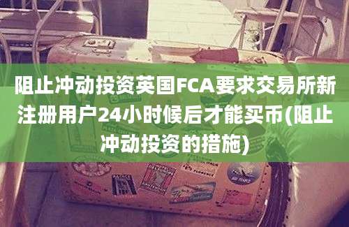 阻止冲动投资英国FCA要求交易所新注册用户24小时候后才能买币(阻止冲动投资的措施)