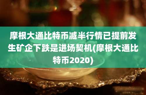 摩根大通比特币减半行情已提前发生矿企下跌是进场契机(摩根大通比特币2020)