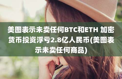 美图表示未卖任何BTC和ETH 加密货币投资浮亏2.8亿人民币(美图表示未卖任何商品)