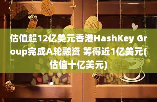 估值超12亿美元香港HashKey Group完成A轮融资 筹得近1亿美元(估值十亿美元)