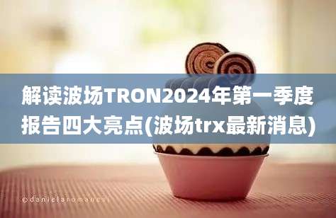 解读波场TRON2024年第一季度报告四大亮点(波场trx最新消息)