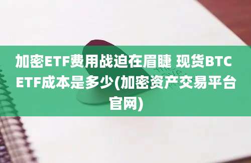 加密ETF费用战迫在眉睫 现货BTC ETF成本是多少(加密资产交易平台官网)