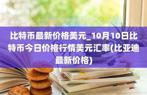 比特币最新价格美元_10月10日比特币今日价格行情美元汇率(比亚迪最新价格)