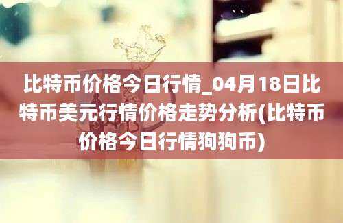 比特币价格今日行情_04月18日比特币美元行情价格走势分析(比特币价格今日行情狗狗币)