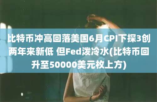 比特币冲高回落美国6月CPI下探3创两年来新低 但Fed泼冷水(比特币回升至50000美元枚上方)