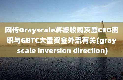 网传Grayscale将被收购灰度CEO离职与GBTC大量资金外流有关(gray scale inversion direction)