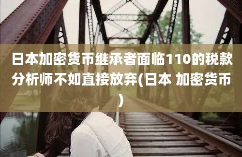 日本加密货币继承者面临110的税款分析师不如直接放弃(日本 加密货币)