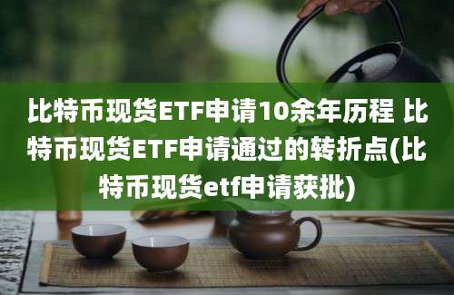 比特币现货ETF申请10余年历程 比特币现货ETF申请通过的转折点(比特币现货etf申请获批)