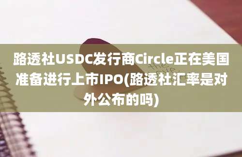 路透社USDC发行商Circle正在美国准备进行上市IPO(路透社汇率是对外公布的吗)