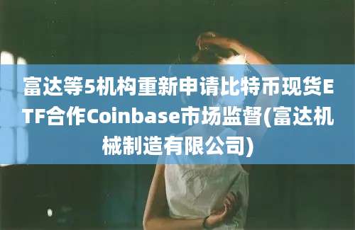 富达等5机构重新申请比特币现货ETF合作Coinbase市场监督(富达机械制造有限公司)