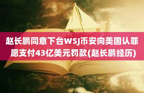 赵长鹏同意下台WSJ币安向美国认罪 愿支付43亿美元罚款(赵长鹏经历)