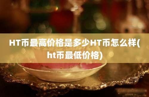 HT币最高价格是多少HT币怎么样(ht币最低价格)