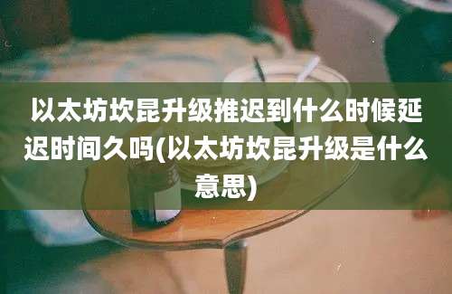 以太坊坎昆升级推迟到什么时候延迟时间久吗(以太坊坎昆升级是什么意思)