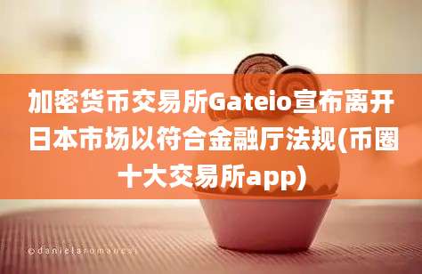 加密货币交易所Gateio宣布离开日本市场以符合金融厅法规(币圈十大交易所app)