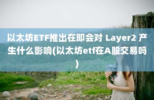 以太坊ETF推出在即会对 Layer2 产生什么影响(以太坊etf在A股交易吗)