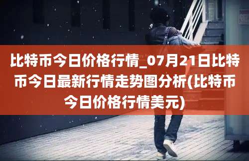 比特币今日价格行情_07月21日比特币今日最新行情走势图分析(比特币今日价格行情美元)