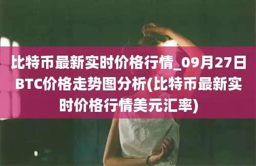 比特币最新实时价格行情_09月27日BTC价格走势图分析(比特币最新实时价格行情美元汇率)