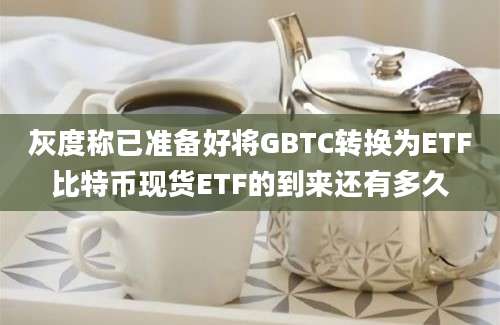 灰度称已准备好将GBTC转换为ETF比特币现货ETF的到来还有多久