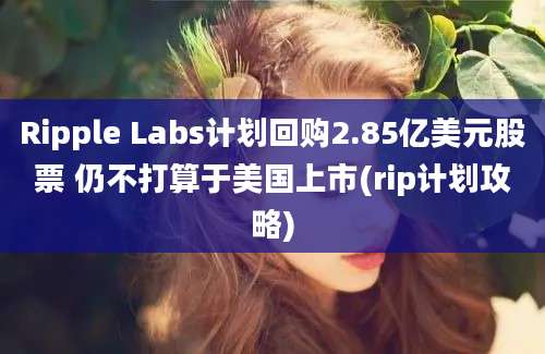 Ripple Labs计划回购2.85亿美元股票 仍不打算于美国上市(rip计划攻略)