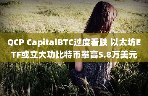 QCP CapitalBTC过度看跌 以太坊ETF或立大功比特币攀高5.8万美元