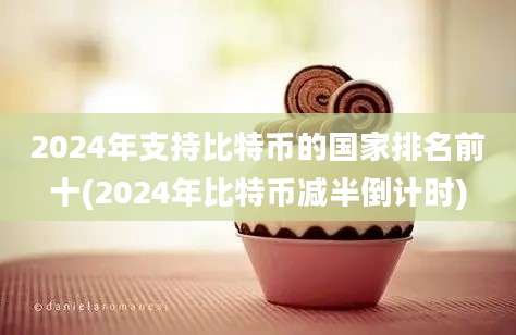 2024年支持比特币的国家排名前十(2024年比特币减半倒计时)