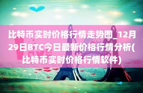 比特币实时价格行情走势图_12月29日BTC今日最新价格行情分析(比特币实时价格行情软件)