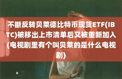 不断反转贝莱德比特币现货ETF(IBTC)被移出上市清单后又被重新加入(电视剧里有个叫贝莱的是什么电视剧)