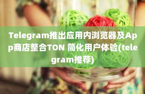 Telegram推出应用内浏览器及App商店整合TON 简化用户体验(telegram推荐)