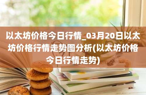 以太坊价格今日行情_03月20日以太坊价格行情走势图分析(以太坊价格今日行情走势)