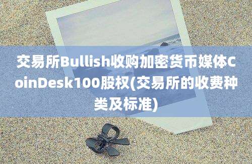 交易所Bullish收购加密货币媒体CoinDesk100股权(交易所的收费种类及标准)