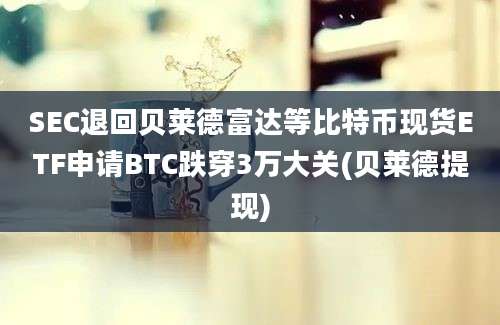 SEC退回贝莱德富达等比特币现货ETF申请BTC跌穿3万大关(贝莱德提现)